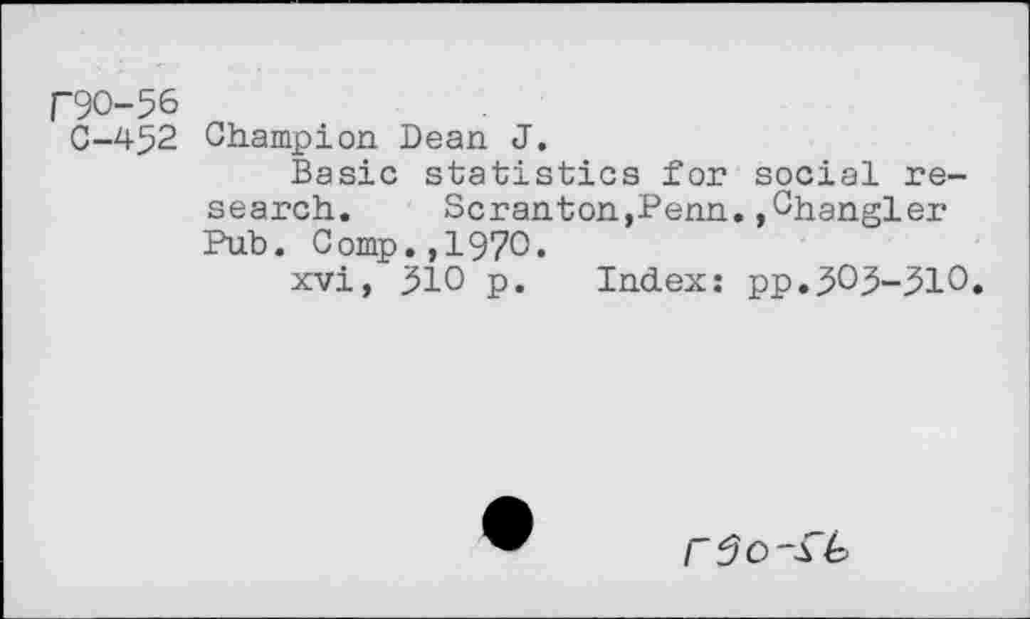 ﻿("90-56
0-452 Champion Dean J.
Basic statistics for social research.	Scranton,Penn.,Changler
Pub. Comp.,1970.
xvi, 310 p. Index: pp.303-310.
